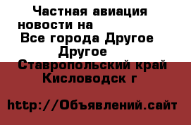 Частная авиация, новости на AirCargoNews - Все города Другое » Другое   . Ставропольский край,Кисловодск г.